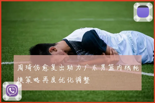 周琦伤愈复出助力广东男篮内线轮换策略再度优化调整