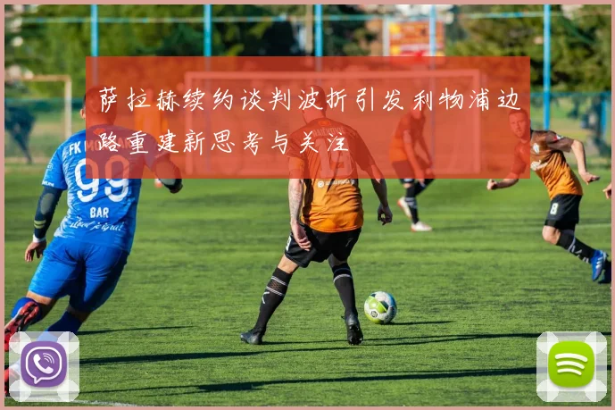 萨拉赫续约谈判波折引发利物浦边路重建新思考与关注
