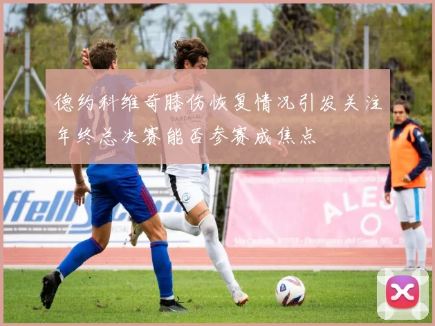 德约科维奇膝伤恢复情况引发关注年终总决赛能否参赛成焦点