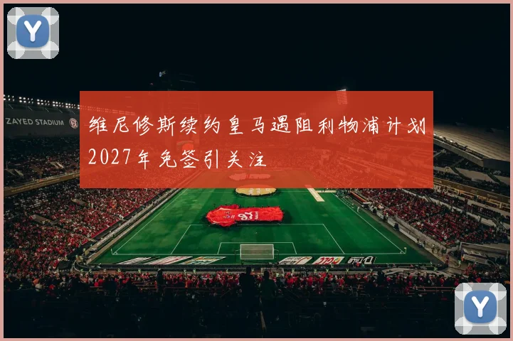 维尼修斯续约皇马遇阻利物浦计划2027年免签引关注