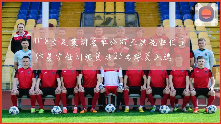 U18女足集训名单公布王洪亮担任主帅姜宁任训练员共25名球员入选